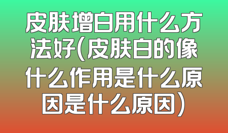 皮肤增白用什么方法好(皮肤白的像什么作用是什么原因是什么原因)
