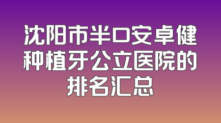沈阳市半口安卓健种植牙公立医院的排名汇总