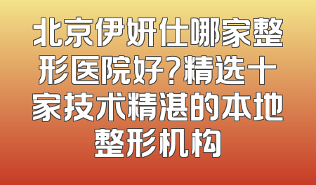 北京伊妍仕哪家整形医院好？精选十家技术精湛的本地整形机构