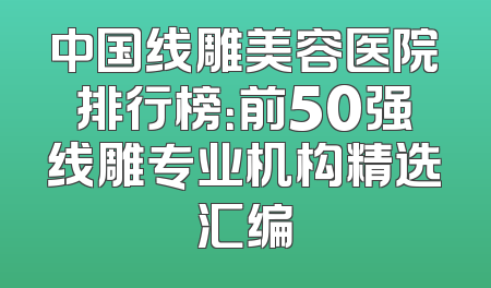 中国线雕美容医院排行榜：前50强线雕专业机构精选汇编
