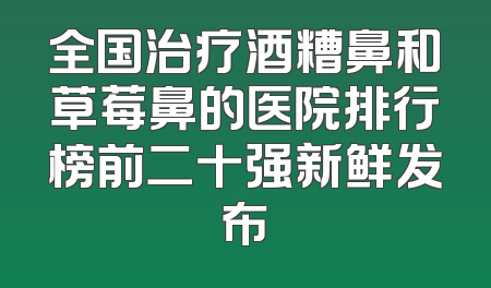全国治疗酒糟鼻和草莓鼻的医院排行榜前二十强新鲜发布