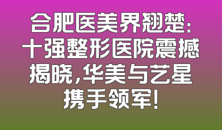 合肥医美界翘楚：十强整形医院震撼揭晓，华美与艺星携手领军！