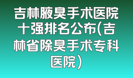 吉林腋臭手术医院十强排名公布（吉林省除臭手术专科医院）
