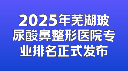 2025年芜湖玻尿酸鼻整形医院专业排名正式发布