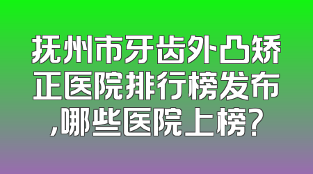 抚州市牙齿外凸矫正医院排行榜发布，哪些医院上榜？