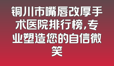铜川市嘴唇改厚手术医院排行榜，专业塑造您的自信微笑