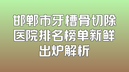 邯郸市牙槽骨切除医院排名榜单新鲜出炉解析