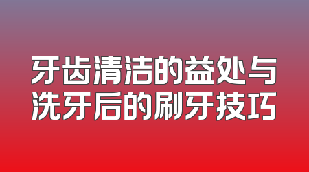 牙齿清洁的益处与洗牙后的刷牙技巧
