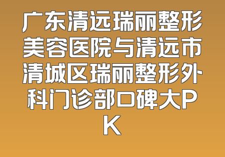 广东清远瑞丽整形美容医院与清远市清城区瑞丽整形外科门诊部口碑大PK