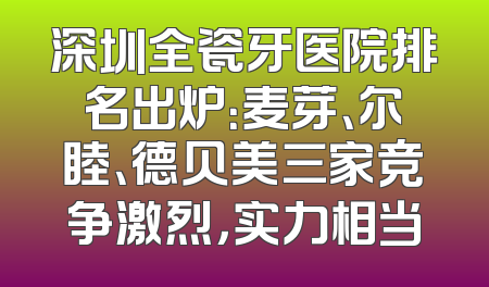 深圳全瓷牙医院排名出炉：麦芽、尔睦、德贝美三家竞争激烈，实力相当