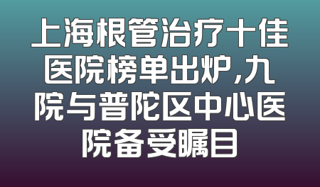 上海根管治疗十佳医院榜单出炉，九院与普陀区中心医院备受瞩目