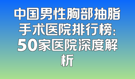 中国男性胸部抽脂手术医院排行榜：50家医院深度解析