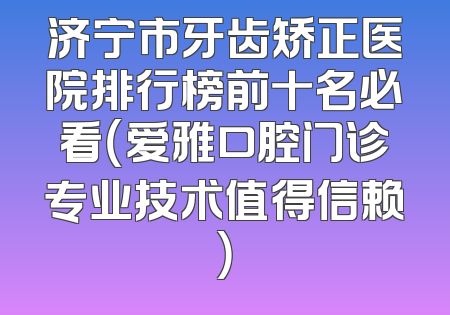 济宁市牙齿矫正医院排行榜前十名必看（爱雅口腔门诊专业技术值得信赖）