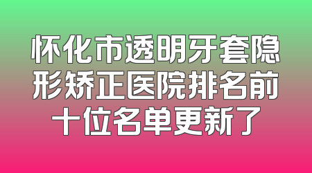 怀化市透明牙套隐形矫正医院排名前十位名单更新了
