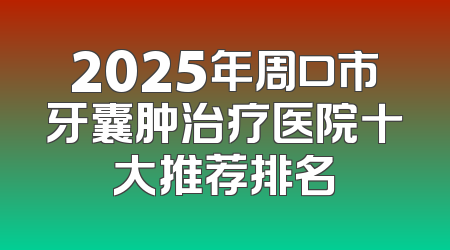 2025年周口市牙囊肿治疗医院十大推荐排名