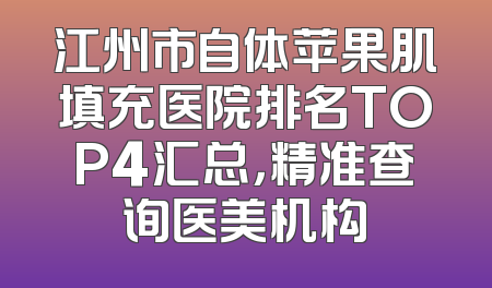 江州市自体苹果肌填充医院排名TOP4汇总，精准查询医美机构