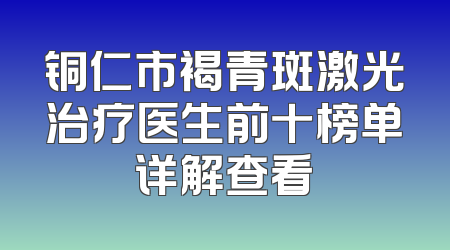 铜仁市褐青斑激光治疗医生前十榜单详解查看