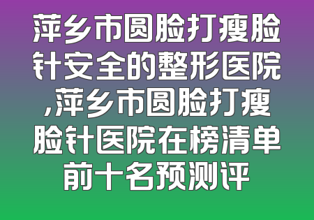 萍乡市圆脸打瘦脸针安全的整形医院，萍乡市圆脸打瘦脸针医院在榜清单前十名预测评