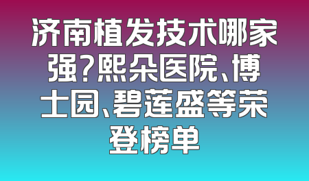 济南植发技术哪家强？熙朵医院、博士园、碧莲盛等荣登榜单