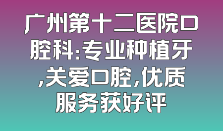 广州第十二医院口腔科：专业种植牙，关爱口腔，优质服务获好评