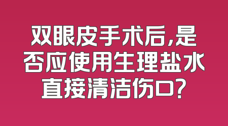 双眼皮手术后，是否应使用生理盐水直接清洁伤口？