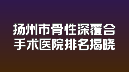 扬州市骨性深覆合手术医院排名揭晓
