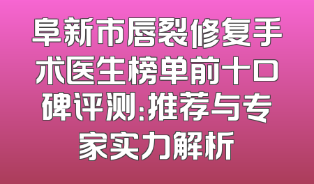 阜新市唇裂修复手术医生榜单前十口碑评测：推荐与专家实力解析