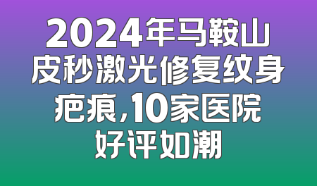 2024年马鞍山皮秒激光修复纹身疤痕，10家医院好评如潮