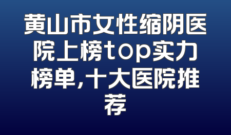 黄山市女性缩阴医院上榜top实力榜单，十大医院推荐