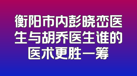 衡阳市内彭晓峦医生与胡乔医生谁的医术更胜一筹