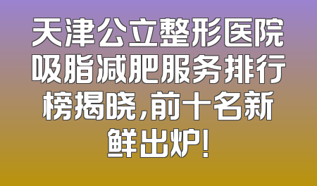 天津公立整形医院吸脂减肥服务排行榜揭晓，前十名新鲜出炉！