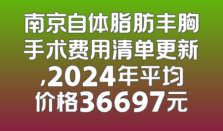 南京自体脂肪丰胸手术费用清单更新，2024年平均价格36697元
