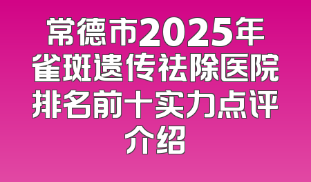 常德市2025年雀斑遗传祛除医院排名前十实力点评介绍