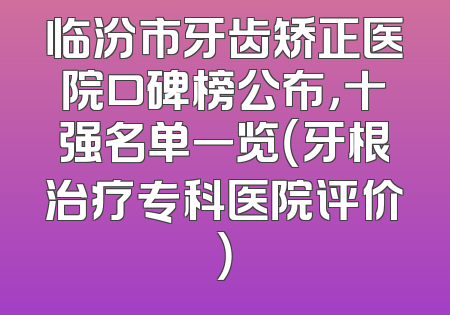 临汾市牙齿矫正医院口碑榜公布，十强名单一览（牙根治疗专科医院评价）