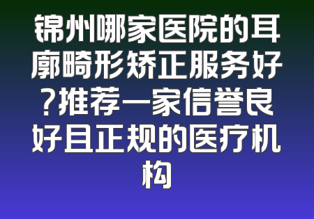 锦州哪家医院的耳廓畸形矫正服务好？推荐一家信誉良好且正规的医疗机构