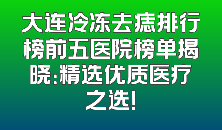 大连冷冻去痣排行榜前五医院榜单揭晓：精选优质医疗之选！