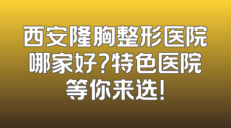 西安隆胸整形医院哪家好？特色医院等你来选！