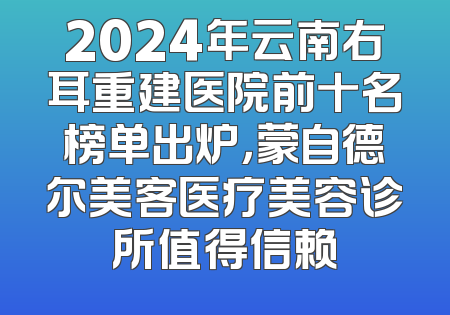 2024年云南右耳重建医院前十名榜单出炉，蒙自德尔美客医疗美容诊所值得信赖