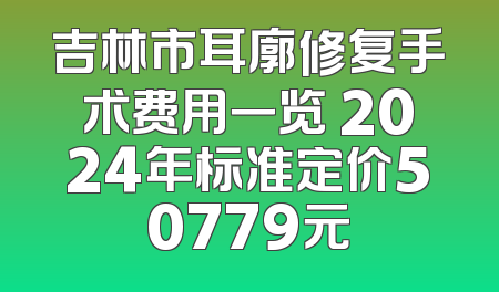 吉林市耳廓修复手术费用一览 2024年标准定价50779元