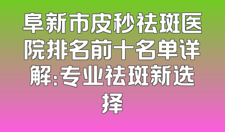 阜新市皮秒祛斑医院排名前十名单详解：专业祛斑新选择