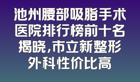 池州腰部吸脂手术医院排行榜前十名揭晓，市立新整形外科性价比高