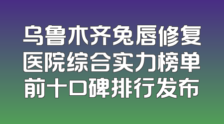 乌鲁木齐兔唇修复医院综合实力榜单前十口碑排行发布