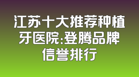 江苏十大推荐种植牙医院：登腾品牌信誉排行