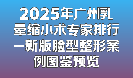2025年广州乳晕缩小术专家排行_新版脸型整形案例图鉴预览