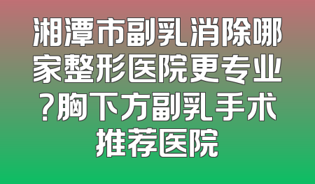 湘潭市副乳消除哪家整形医院更专业？胸下方副乳手术推荐医院