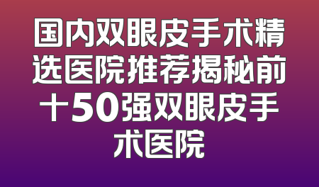 国内双眼皮手术精选医院推荐揭秘前十50强双眼皮手术医院