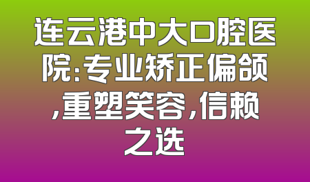 连云港中大口腔医院：专业矫正偏颌，重塑笑容，信赖之选