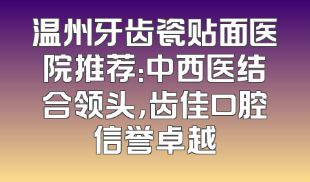 温州牙齿瓷贴面医院推荐：中西医结合领头，齿佳口腔信誉卓越