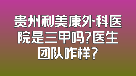 贵州利美康外科医院是三甲吗？医生团队咋样？
