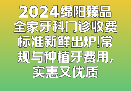2024绵阳臻品全家牙科门诊收费标准新鲜出炉！常规与种植牙费用，实惠又优质